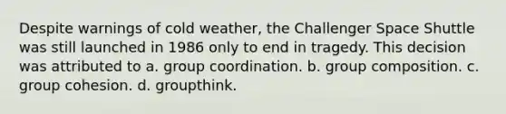 Despite warnings of cold weather, the Challenger Space Shuttle was still launched in 1986 only to end in tragedy. This decision was attributed to a. group coordination. b. group composition. c. group cohesion. d. groupthink.