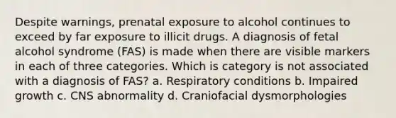 Despite warnings, prenatal exposure to alcohol continues to exceed by far exposure to illicit drugs. A diagnosis of fetal alcohol syndrome (FAS) is made when there are visible markers in each of three categories. Which is category is not associated with a diagnosis of FAS? a. Respiratory conditions b. Impaired growth c. CNS abnormality d. Craniofacial dysmorphologies