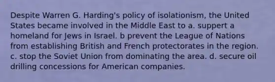 Despite Warren G. Harding's policy of isolationism, the United States became involved in the Middle East to a. suppert a homeland for Jews in Israel. b prevent the League of Nations from establishing British and French protectorates in the region. c. stop the Soviet Union from dominating the area. d. secure oil drilling concessions for American companies.