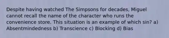 Despite having watched The Simpsons for decades, Miguel cannot recall the name of the character who runs the convenience store. This situation is an example of which sin? a) Absentmindedness b) Transcience c) Blocking d) Bias