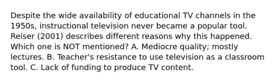 Despite the wide availability of educational TV channels in the 1950s, instructional television never became a popular tool. Reiser (2001) describes different reasons why this happened. Which one is NOT mentioned? A. Mediocre quality; mostly lectures. B. Teacher's resistance to use television as a classroom tool. C. Lack of funding to produce TV content.