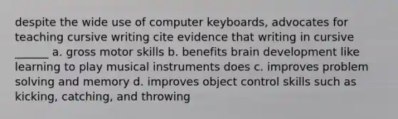 despite the wide use of computer keyboards, advocates for teaching cursive writing cite evidence that writing in cursive ______ a. gross motor skills b. benefits brain development like learning to play musical instruments does c. improves problem solving and memory d. improves object control skills such as kicking, catching, and throwing