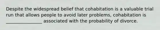 Despite the widespread belief that cohabitation is a valuable trial run that allows people to avoid later problems, cohabitation is ________________ associated with the probability of divorce.