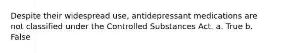 Despite their widespread use, antidepressant medications are not classified under the Controlled Substances Act. a. True b. False