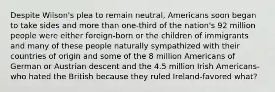 Despite Wilson's plea to remain neutral, Americans soon began to take sides and <a href='https://www.questionai.com/knowledge/keWHlEPx42-more-than' class='anchor-knowledge'>more than</a> one-third of the nation's 92 million people were either foreign-born or the children of immigrants and many of these people naturally sympathized with their countries of origin and some of the 8 million Americans of German or Austrian descent and the 4.5 million Irish Americans-who hated the British because they ruled Ireland-favored what?