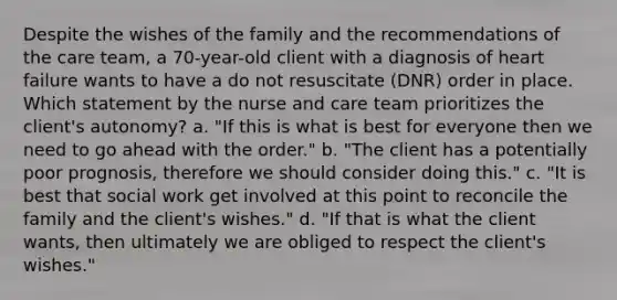 Despite the wishes of the family and the recommendations of the care team, a 70-year-old client with a diagnosis of heart failure wants to have a do not resuscitate (DNR) order in place. Which statement by the nurse and care team prioritizes the client's autonomy? a. "If this is what is best for everyone then we need to go ahead with the order." b. "The client has a potentially poor prognosis, therefore we should consider doing this." c. "It is best that social work get involved at this point to reconcile the family and the client's wishes." d. "If that is what the client wants, then ultimately we are obliged to respect the client's wishes."