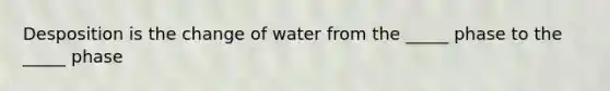 Desposition is the change of water from the _____ phase to the _____ phase