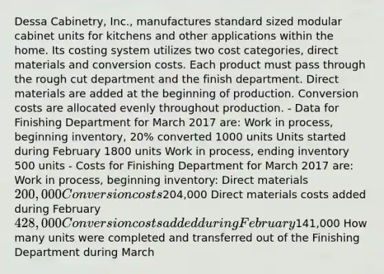 Dessa Cabinetry, Inc., manufactures standard sized modular cabinet units for kitchens and other applications within the home. Its costing system utilizes two cost categories, direct materials and conversion costs. Each product must pass through the rough cut department and the finish department. Direct materials are added at the beginning of production. Conversion costs are allocated evenly throughout production. - Data for Finishing Department for March 2017 are: Work in process, beginning inventory, 20% converted 1000 units Units started during February 1800 units Work in process, ending inventory 500 units - Costs for Finishing Department for March 2017 are: Work in process, beginning inventory: Direct materials 200,000 Conversion costs204,000 Direct materials costs added during February 428,000 Conversion costs added during February141,000 How many units were completed and transferred out of the Finishing Department during March