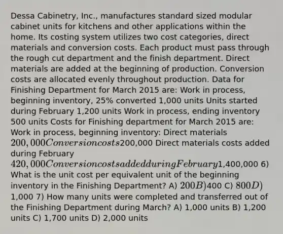 Dessa Cabinetry, Inc., manufactures standard sized modular cabinet units for kitchens and other applications within the home. Its costing system utilizes two cost categories, direct materials and conversion costs. Each product must pass through the rough cut department and the finish department. Direct materials are added at the beginning of production. Conversion costs are allocated evenly throughout production. Data for Finishing Department for March 2015 are: Work in process, beginning inventory, 25% converted 1,000 units Units started during February 1,200 units Work in process, ending inventory 500 units Costs for Finishing department for March 2015 are: Work in process, beginning inventory: Direct materials 200,000 Conversion costs200,000 Direct materials costs added during February 420,000 Conversion costs added during February1,400,000 6) What is the unit cost per equivalent unit of the beginning inventory in the Finishing Department? A) 200 B)400 C) 800 D)1,000 7) How many units were completed and transferred out of the Finishing Department during March? A) 1,000 units B) 1,200 units C) 1,700 units D) 2,000 units