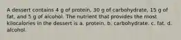 A dessert contains 4 g of protein, 30 g of carbohydrate, 15 g of fat, and 5 g of alcohol. The nutrient that provides the most kilocalories in the dessert is a. protein. b. carbohydrate. c. fat. d. alcohol.