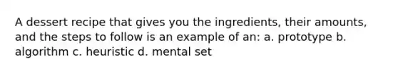 A dessert recipe that gives you the ingredients, their amounts, and the steps to follow is an example of an: a. prototype b. algorithm c. heuristic d. mental set