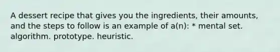 A dessert recipe that gives you the ingredients, their amounts, and the steps to follow is an example of a(n): * mental set. algorithm. prototype. heuristic.