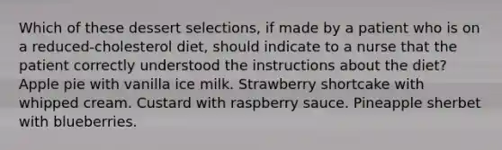 Which of these dessert selections, if made by a patient who is on a reduced-cholesterol diet, should indicate to a nurse that the patient correctly understood the instructions about the diet? Apple pie with vanilla ice milk. Strawberry shortcake with whipped cream. Custard with raspberry sauce. Pineapple sherbet with blueberries.