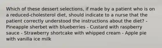 Which of these dessert selections, if made by a patient who is on a reduced-cholesterol diet, should indicate to a nurse that the patient correctly understood the instructions about the diet? - Pineapple sherbet with blueberries - Custard with raspberry sauce - Strawberry shortcake with whipped cream - Apple pie with vanilla ice milk