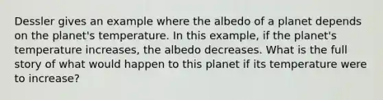 Dessler gives an example where the albedo of a planet depends on the planet's temperature. In this example, if the planet's temperature increases, the albedo decreases. What is the full story of what would happen to this planet if its temperature were to increase?