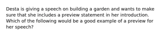 Desta is giving a speech on building a garden and wants to make sure that she includes a preview statement in her introduction. Which of the following would be a good example of a preview for her speech?