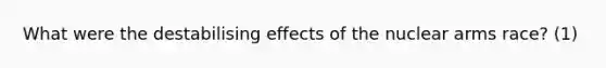 What were the destabilising effects of the nuclear arms race? (1)