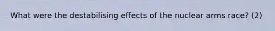 What were the destabilising effects of the nuclear arms race? (2)