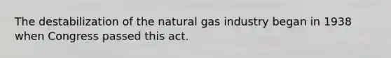 The destabilization of the natural gas industry began in 1938 when Congress passed this act.