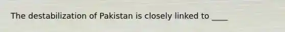 The destabilization of Pakistan is closely linked to ____