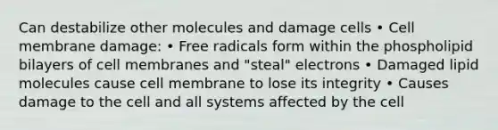 Can destabilize other molecules and damage cells • Cell membrane damage: • Free radicals form within the phospholipid bilayers of cell membranes and "steal" electrons • Damaged lipid molecules cause cell membrane to lose its integrity • Causes damage to the cell and all systems affected by the cell