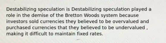 Destabilizing speculation is Destabilizing speculation played a role in the demise of the Bretton Woods system because investors sold currencies they believed to be overvalued and purchased currencies that they believed to be undervalued ​, making it difficult to maintain fixed rates.