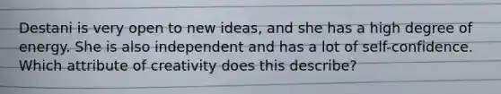 Destani is very open to new ideas, and she has a high degree of energy. She is also independent and has a lot of self-confidence. Which attribute of creativity does this describe?
