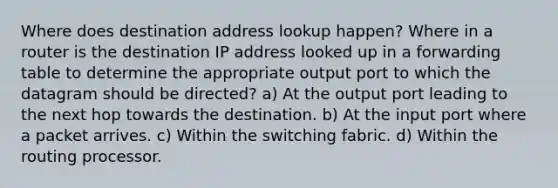 Where does destination address lookup happen? Where in a router is the destination IP address looked up in a forwarding table to determine the appropriate output port to which the datagram should be directed? a) At the output port leading to the next hop towards the destination. b) At the input port where a packet arrives. c) Within the switching fabric. d) Within the routing processor.