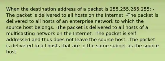 When the destination address of a packet is 255.255.255.255: -The packet is delivered to all hosts on the Internet. -The packet is delivered to all hosts of an enterprise network to which the source host belongs. -The packet is delivered to all hosts of a multicasting network on the Internet. -The packet is self-addressed and thus does not leave the source host. -The packet is delivered to all hosts that are in the same subnet as the source host.