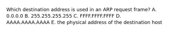 Which destination address is used in an ARP request frame? A. 0.0.0.0 B. 255.255.255.255 C. FFFF.FFFF.FFFF D. AAAA.AAAA.AAAA E. the physical address of the destination host