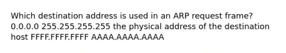 Which destination address is used in an ARP request frame? 0.0.0.0 255.255.255.255 the physical address of the destination host FFFF.FFFF.FFFF AAAA.AAAA.AAAA