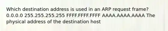 Which destination address is used in an ARP request frame? 0.0.0.0 255.255.255.255 FFFF.FFFF.FFFF AAAA.AAAA.AAAA The physical address of the destination host