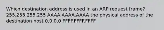 Which destination address is used in an ARP request frame? 255.255.255.255 AAAA.AAAA.AAAA the physical address of the destination host 0.0.0.0 FFFF.FFFF.FFFF