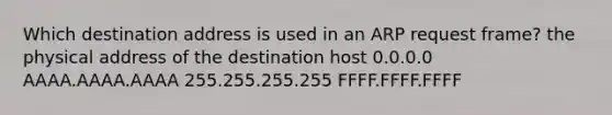 Which destination address is used in an ARP request frame? the physical address of the destination host 0.0.0.0 AAAA.AAAA.AAAA 255.255.255.255 FFFF.FFFF.FFFF