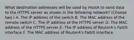 What destination addresses will be used by HostA to send data to the HTTPS server as shown in the following network? (Choose two.) A. The IP address of the switch B. The MAC address of the remote switch C. The IP address of the HTTPS server D. The MAC address of the HTTPS server E. The IP address of RouterA's Fa0/0 interface F. The MAC address of RouterA's Fa0/0 interface