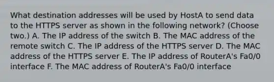 What destination addresses will be used by HostA to send data to the HTTPS server as shown in the following network? (Choose two.) A. The IP address of the switch B. The MAC address of the remote switch C. The IP address of the HTTPS server D. The MAC address of the HTTPS server E. The IP address of RouterA's Fa0/0 interface F. The MAC address of RouterA's Fa0/0 interface