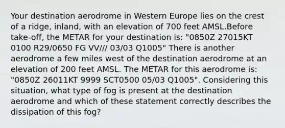 Your destination aerodrome in Western Europe lies on the crest of a ridge, inland, with an elevation of 700 feet AMSL.Before take-off, the METAR for your destination is: "0850Z 27015KT 0100 R29/0650 FG VV/// 03/03 Q1005" There is another aerodrome a few miles west of the destination aerodrome at an elevation of 200 feet AMSL. The METAR for this aerodrome is: "0850Z 26011KT 9999 SCT0500 05/03 Q1005". Considering this situation, what type of fog is present at the destination aerodrome and which of these statement correctly describes the dissipation of this fog?