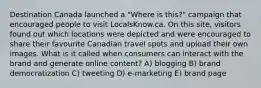 Destination Canada launched a "Where is this?" campaign that encouraged people to visit LocalsKnow.ca. On this site, visitors found out which locations were depicted and were encouraged to share their favourite Canadian travel spots and upload their own images. What is it called when consumers can interact with the brand and generate online content? A) blogging B) brand democratization C) tweeting D) e-marketing E) brand page