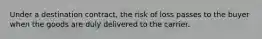 Under a destination contract, the risk of loss passes to the buyer when the goods are duly delivered to the carrier.