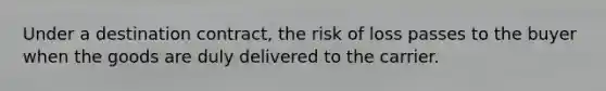 Under a destination contract, the risk of loss passes to the buyer when the goods are duly delivered to the carrier.