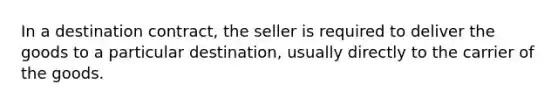 In a destination contract, the seller is required to deliver the goods to a particular destination, usually directly to the carrier of the goods.