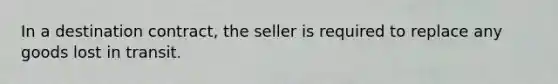 In a destination contract, the seller is required to replace any goods lost in transit.