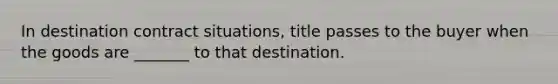 In destination contract situations, title passes to the buyer when the goods are _______ to that destination.