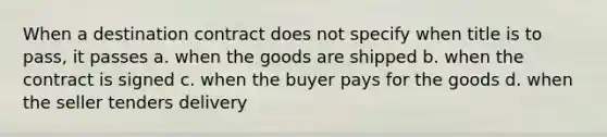 When a destination contract does not specify when title is to pass, it passes a. when the goods are shipped b. when the contract is signed c. when the buyer pays for the goods d. when the seller tenders delivery