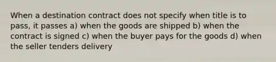 When a destination contract does not specify when title is to pass, it passes a) when the goods are shipped b) when the contract is signed c) when the buyer pays for the goods d) when the seller tenders delivery