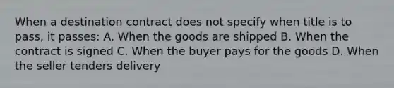 When a destination contract does not specify when title is to pass, it passes: A. When the goods are shipped B. When the contract is signed C. When the buyer pays for the goods D. When the seller tenders delivery