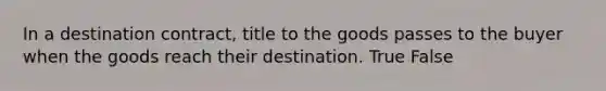 In a destination contract, title to the goods passes to the buyer when the goods reach their destination. True False