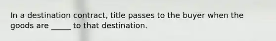 In a destination contract, title passes to the buyer when the goods are _____ to that destination.