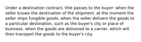 Under a destination contract, title passes to the buyer: when the seller knows the destination of the shipment. at the moment the seller ships fungible goods. when the seller delivers the goods to a particular destination, such as the buyer's city or place of business. when the goods are delivered to a carrier, which will then transport the goods to the buyer's city.