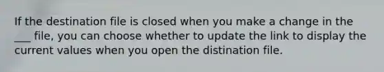 If the destination file is closed when you make a change in the ___ file, you can choose whether to update the link to display the current values when you open the distination file.